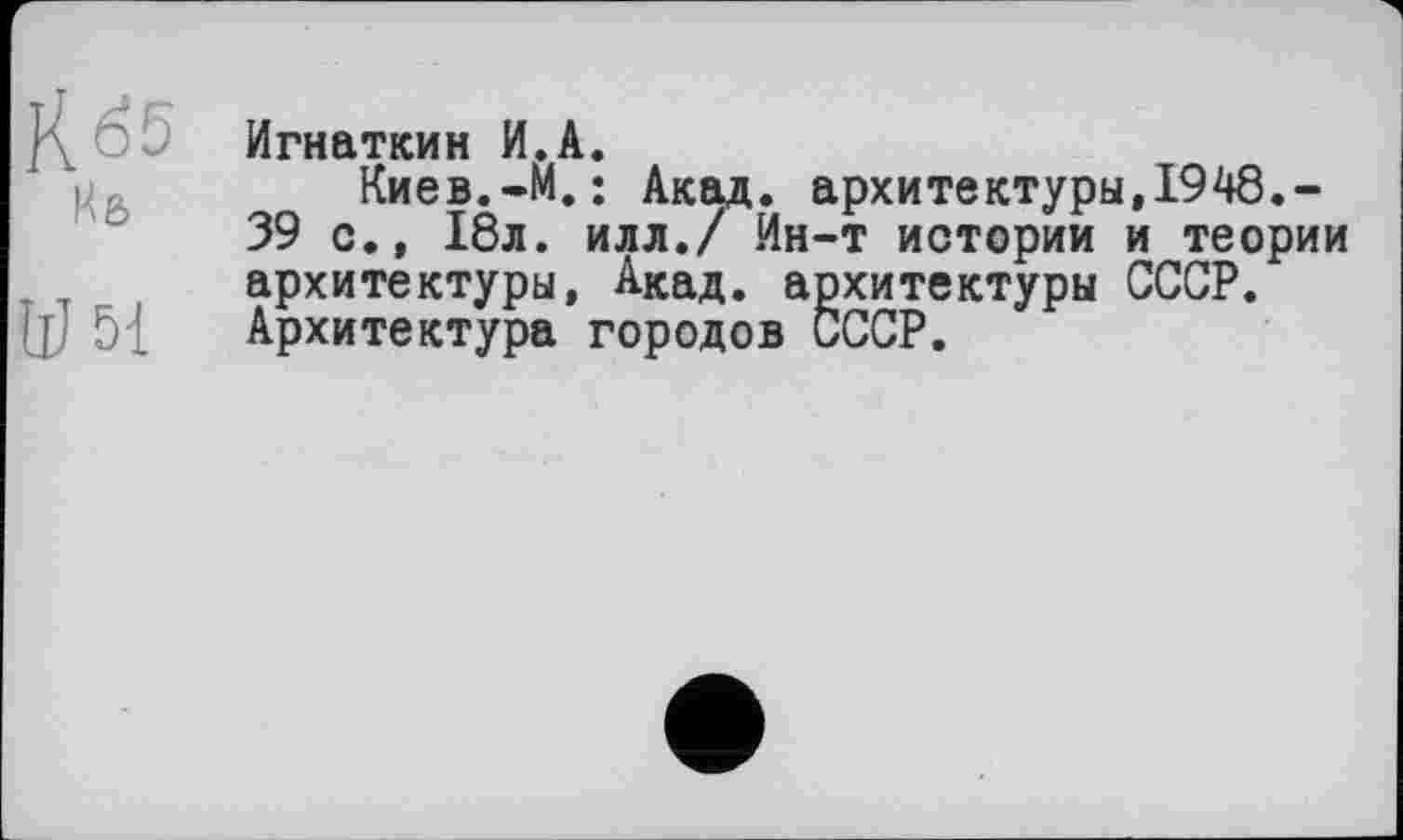 ﻿К65
Иб
W 5-1
Игнаткин И.А.
Киев.-М. ; Акад, архитектуры,1948.-39 с., 18л. илл./ Ин-т истории и теории архитектуры, Акад, архитектуры СССР. Архитектура городов СССР.